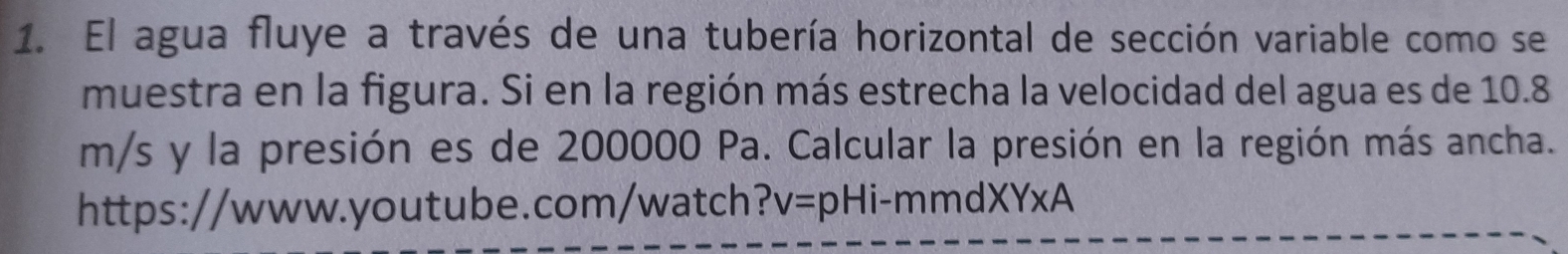 El agua fluye a través de una tubería horizontal de sección variable como se 
muestra en la figura. Si en la región más estrecha la velocidad del agua es de 10.8
m/s y la presión es de 200000 Pa. Calcular la presión en la región más ancha. 
https://www.youtube.com/watch? v=pHi-mmdXYxA