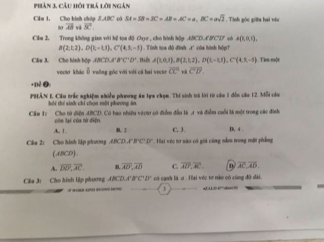 phản 3. câu hồi trả lời ngản
Câu I, Cho hình chóp S.ABC có SA=SB=SC=AB=AC=a,BC=asqrt(2). Tính góc giữa hai véc
tcr overline AB và overline SC.
Câu 2. Trong không gian với hệ tọa độ Oxyz , cho hình hộp ABCD.. 4'B'C'D' có A(1,0,1),
B(2;1;2),D(1;-1;1),C'(4;5;-5). Tính tọa độ đính A' của hình hộp?
Câu 3. Cho hình hộp ABCD,A'B'C'D'. Biết A(1;0;1),B(2;1;2),D(1;-1;1),C'(4;5,-5). Tim một
vectơ khảo vector o vuồng góc với với cả hai vectơ overline CC' và overline C'D'.
+Dề ❷:
PHÀN I. Câu trắc nghiệm nhiều phương ăn lựa chọn. Thí sinh trả lời từ câu 1 đến câu 12. Mỗi câu
hồi thí sinh chỉ chọn một phương án.
Câu 1: Cho tử diện ABCD. Có bao nhiều véctơ có điểm đầu là A và điểm cuối là một trong các đinh
côn lại của tứ điện.
A. 1. B. 2 C. 3 . D. 4 .
Câu 2: Cho hình lập phương ABCD,A'B'C'D'. Hai véc tơ nào có giá cùng nằm trong mặt phẳng
(ABCD).
A. overline DD,overline AC. B. overline AD,overline AD C. vector AD,vector AC. D overline AC,overline AD.
Câu 3: Cho hình lập phương ABCD,A'B'C'D' có cạnh là σ . Hai véc tơ não có cùng độ dài.
S WORD XINH DUONG HENG 3 •ZA1.O 0174860155