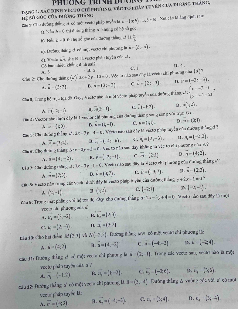 PHÜÔNG TRíNH ĐUÔNG
DạNG 1. XÁC đỊNH VÉCTơ CHỉ phươnG, VÉC tơ pHáp TUYÉN CủA đườnG thảng,
Hệ só gÓc Của đường tháng
Câu 1: Cho đường thẳng đ có một vectơ pháp tuyến là overline n=(a;b),a,b∈ R. Xét các khẳng định sau:
a). Nếu b=0 thì đường thẳng đ không có hệ số góc,
b). Nếu b!= 0 thì hệ số góc của đường thẳng đ là  a/b .
c). Đường thẳng đ có một vectơ chỉ phương là vector u=(b;-a).
d). Vectơ kvector n,k∈ R là vectơ pháp tuyến của d .
Có bao nhiêu khẳng định sai?
A. 3. B. 2 . C. 1. D. 4 .
Câu 2: Cho đường thẳng (d):3x+2y-10=0. Véc tơ nào sau đây là véctơ chỉ phương của (d)?
A. vector u=(3;2). B. vector u=(3;-2). C. vector u=(2;-3). D. vector u=(-2;-3).
Câu 3: Trong hệ trục tọa độ Oxy, Véctơ nào là một véctơ pháp tuyến của đường thẳng d:beginarrayl x=-2-t y=-1+2tendarray. ?
A. vector n(-2;-1). B. vector n(2;-1). C. vector n(-1;2). D. vector n(1;2).
Câu 4: Vector nào dưới đây là 1 vector chỉ phương của đường thẳng song song với trục Ox :
A. vector u=(1;0). B. vector u=(1;-1). C. vector u=(1;1). D. vector u=(0;1).
Câu 5: Cho đường thẳng l:2x+3y-4=0. Véctơ nào saủ đây là véctơ pháp tuyến của đường thẳng đ ?
A. vector n_1=(3;2). B. overline n_1=(-4;-6). C. vector n_1=(2;-3). D. vector n_1=(-2;3).
Cu 6: Cho đường thẳng △ :x-2y+3=0. Véc tơ nào sau đây không là véc tơ chỉ phương của Δ?
A. vector u=(4;-2). B. vector v=(-2;-1). C. vector m=(2;1). D. vector q=(4;2).
Câu 7: Cho đường thẳng d:7x+3y-1=0. Vectơ nào sau đây là Vectơ chỉ phương của đường thẳng đ?
A. vector u=(7;3). B. vector u=(3;7). C. vector u=(-3;7). D. vector u=(2;3).
Câu 8: Vectơ nào trong các vectơ dưới đây là vectơ pháp tuyến của đường thẳng y+2x-1=0 ?
A. (2;-1). B. (1;2). C. (-2;1). D. (-2;-1).
Câu 9: Trong mặt phẳng với hệ tọa độ Oxy cho đường thẳng d:2x-3y+4=0. Vectơ nào sau đây là một
vectơ chỉ phương của d.
A. vector u_4=(3;-2). B. vector u_2=(2;3).
C. vector u_1=(2;-3). D. vector u_3=(3;2)
Câu 10: Cho hai điểm M(2;3) và N(-2;5). Đường thẳng MN có một vectơ chỉ phương là:
A. vector u=(4;2). B. vector u=(4;-2). C. vector u=(-4;-2). D. vector u=(-2;4).
Câu 11: Đường thẳng đ có một vectơ chỉ phương là vector u=(2;-1). Trong các vectơ sau, vectơ nào là một
vectơ pháp tuyến của d ?
A. vector n_1=(-1;2). B. vector n_2=(1;-2). C. vector n_3=(-3;6). D. overline n_4=(3;6).
Câu 12: Đường thẳng đ có một vectơ chỉ phương là vector u=(3;-4). Đường thẳng Δ vuông góc với đ có một
vectơ pháp tuyến là:
A. vector n_1=(4;3). B. vector n_2=(-4;-3). C. overline n_3=(3;4). D. vector n_4=(3;-4).