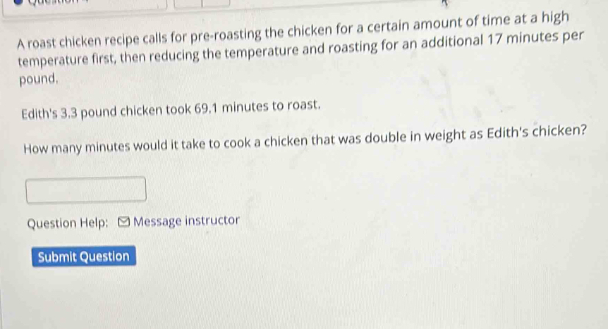 A roast chicken recipe calls for pre-roasting the chicken for a certain amount of time at a high 
temperature first, then reducing the temperature and roasting for an additional 17 minutes per
pound. 
Edith's 3.3 pound chicken took 69.1 minutes to roast. 
How many minutes would it take to cook a chicken that was double in weight as Edith's chicken? 
Question Help: [ Message instructor 
Submit Question