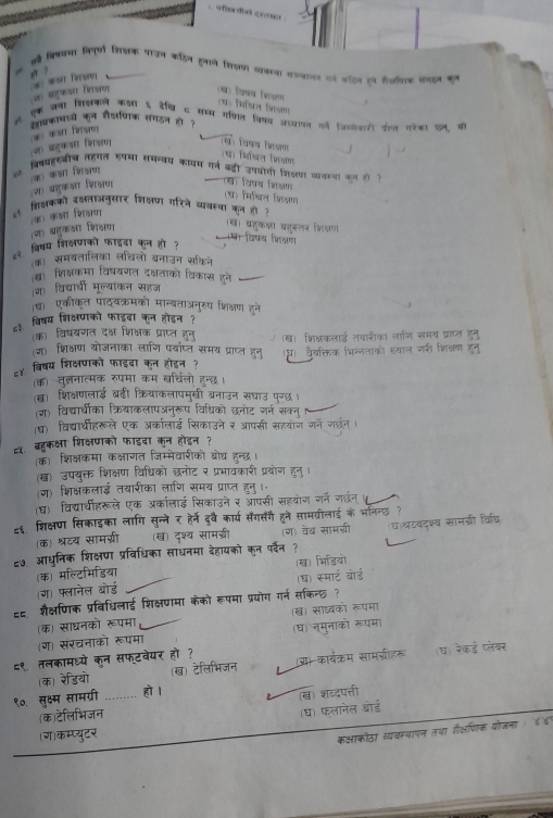 oa diat grouल 
स वि्वया विपूर्ण िलक उन कहित हुलान ि्य कसय सजयाल ो सन हन सीजलक सरइन कन
  
ज बहुकओ शाior * कs rerso
(ख) वियय जि्ण .
एक जना शिसकले कला ६ देकि स सम्म गफिल विकय अडयान गो anarरt वलल गरका कल की
लवकामा्य कन शौ्णिक सगठन हो ?
(ज) बहुकओ शि्षण a कsr firsr
(थ विषय िजण J
व्रिषयहरबीच तहगत रषमा समन्वय कायम गर्न बडी उपयोती जिलणा वावाया कल ही ?
(ग) बहुकओ शिक्षण (क) कआा शिजषणा
(ख) विपय शिक्ण
(थ) मिश्रिल ्ि्ण
थ शिक्षकको बक्षताअनुसार शिक्षण गरिने व्यवस्भ कुन हो ?
(ज) बहुकओ शिक्षण (क) क्ा शिकण
(ख) बहुकका बहकलर फि्ण षा विषय िक्ण
८१ विषय शिक्षणको फाइवा कन हो?
क) समयतालिका लचिलो बनाउन सकिने
(ख) शिक्षकमा विषयगत दक्षताको विकास हने_
(ग) विदारधी मूल्याकन सहज
ध एकीकत पाद्यक्रमको मान्यताअनुरुप भिक्षण हने
८३ विषय शिक्षणको फाइडा कन होइन?
(क) विषयणत दक्ष शिक्षक प्राप्त हनु्
(ग) शिक्षण योजनाका लाणि पयाप्ल समय प्राप्त हनु (ख) भिक्षकलाई नवारीका लाणि समय प्राप्ल हुनु
८४ विषय शिक्षणको फाइदा कन होइन ? (घ)  वैयक्तिक भिन्लताको सयाल गरी भिक्नण हनु
(क) तुलनात्मक रुपमा कम बर्चिलो हन्छ।
(ख) शिक्षणलाई बढी क्रियाकलापमुखी बनाउन सघाउ पुरछ।
(ग) विदयार्धीका क्रियाकलापअनुरूप विधिको छनोट जर्न सकन्
ध) विद्यार्थीहरूले एक अकालाईड सिकाउने र आपसी सहयोज गन गछन।
८५ बहुकक्षा शिक्षणको फाइदा कन होइन?
(क) शिक्षकमा कक्षाणत जिम्मेवारीको बोघ हन्छ।
(ख) उपयुक्त शिक्षण विधिको छनोट र प्रभावकारी प्रयोण हनु ।
(ग) शिक्षकलाई तबारीका लाणि समय प्राप्त हुनु।॰
(घ) विद्यारधीहरूले एक अरकालाई सिकाउने र ऑपसी सहयोग जर्न गछंन
८६. शिक्षण सिकाइका लागि सुन्ने र हैर्ने दुवै कार्य सँगसंगै हने सामग्रीलाई के भॉनन्छ ?
(क) श्रटय सामग्री (ख) दृश्य सामग्री (ग) वेब्र सामग्री
८७. आधुनिक शिक्षण प्रविधिका साधनमा देहायको कुन पर्देन ？ घश्रटवदश्य सामग्री विधि
(क) मल्टिमिडिया (ख) भिडियो
(ग) फ्लानेल बोर्ड (ध) स्मार्ट बोर्ड
८८ शैक्षणिक प्रविधिलाई शिक्षणमा केको रूपमा प्रयोग गर्न सकिन्छ ?
(घ) त्मुनाको रूपमा
(ग) संरचनाको रूपमा (क) साधनको रूपमा (ख) साध्यको रूपमा
८९ तलकामध्ये कन सफ्टवेयर हो ? सकार्य्रम सामग्रीहरू (घ) रेकई प्लेबर
(क) रेडियो (ख) टेलिभिजन
९०. सुक्ष्म सामग्री ,,.... हो ।
(ख) शब्दपत्ती
(क)टेलिभिजन
(घ) फलानेल बोड
(ग)कम्प्युटर
कक्षाकोठा व्यवसथापन तथा गैक्षणिक योजना / ४४