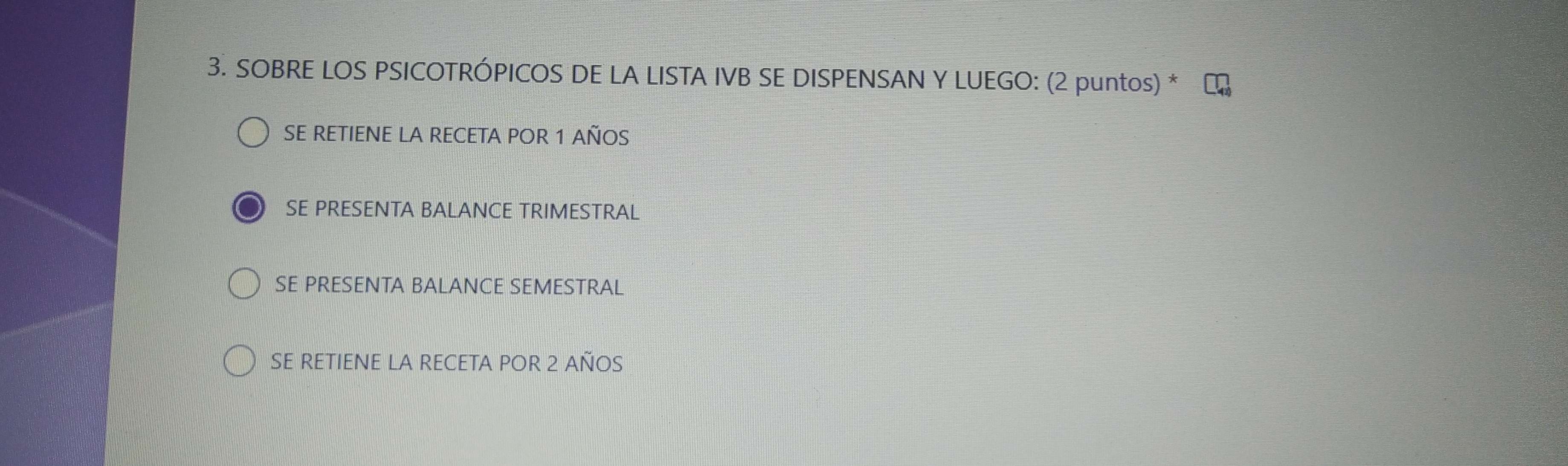 SOBRE LOS PSICOTRÓPICOS DE LA LISTA IVB SE DISPENSAN Y LUEGO: (2 puntos) *
SE RETIENE LA RECETA POR 1 AÑOS
SE PRESENTA BALANCE TRIMESTRAL
SE PRESENTA BALANCE SEMESTRAL
SE RetiENE la REceta pOR 2 años