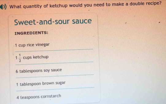 What quantity of ketchup would you need to make a double recipe? 
Sweet-and-sour sauce 
INGREDIENTS: 
_
1 cup rice vinegar 
_
1 1/2  cups ketchup 
_
6 tablespoons soy sauce 
_
1 tablespoon brown sugar
4 teaspoons cornstarch