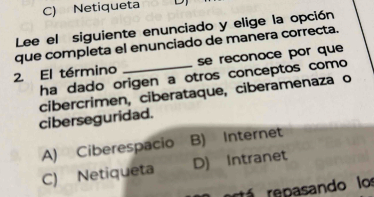 C) Netiqueta D
Lee el siguiente enunciado y elige la opción
que completa el enunciado de manera correcta.
2. El término _se reconoce por que
ha dado origen a otros conceptos como 
cibercrimen, ciberataque, ciberamenaza o
ciberseguridad.
A) Ciberespacio B) Internet
C) Netiqueta D) Intranet
tá re pasando los