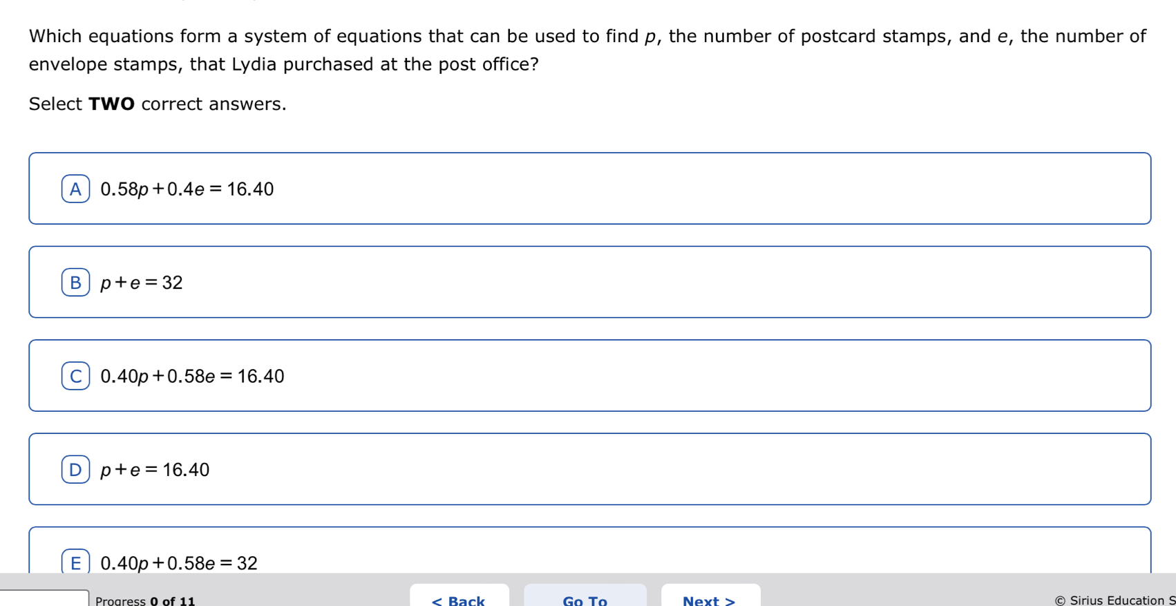 Which equations form a system of equations that can be used to find p, the number of postcard stamps, and e, the number of
envelope stamps, that Lydia purchased at the post office?
Select TWO correct answers.
A 0.58p+0.4e=16.40
B p+e=32
C 0.40p+0.58e=16.40
D p+e=16.40
E 0.40p+0.58e=32
Proaress 0 of 11 < Back Next > © Sirius Education S