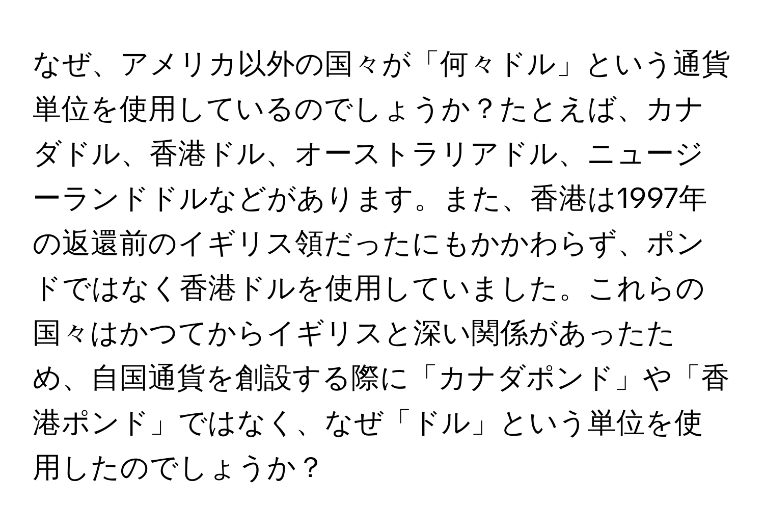 なぜ、アメリカ以外の国々が「何々ドル」という通貨単位を使用しているのでしょうか？たとえば、カナダドル、香港ドル、オーストラリアドル、ニュージーランドドルなどがあります。また、香港は1997年の返還前のイギリス領だったにもかかわらず、ポンドではなく香港ドルを使用していました。これらの国々はかつてからイギリスと深い関係があったため、自国通貨を創設する際に「カナダポンド」や「香港ポンド」ではなく、なぜ「ドル」という単位を使用したのでしょうか？