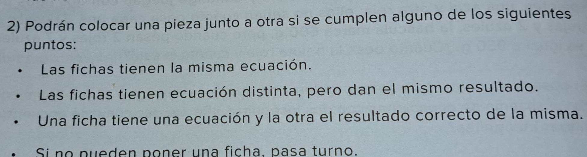 Podrán colocar una pieza junto a otra si se cumplen alguno de los siguientes
puntos:
Las fichas tienen la misma ecuación.
Las fichas tienen ecuación distinta, pero dan el mismo resultado.
Una ficha tiene una ecuación y la otra el resultado correcto de la misma.
Si no pueden poner una ficha, pasa turno.