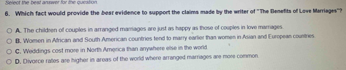 Select the best answer for the question.
6. Which fact would provide the besz evidence to support the claims made by the writer of "The Benefits of Love Marriages"?
A. The children of couples in arranged marriages are just as happy as those of couples in love marriages.
B. Women in African and South American countries tend to marry earlier than women in Asian and European countries.
C. Weddings cost more in North America than anywhere else in the world.
D. Divorce rates are higher in areas of the world where arranged marriages are more common.