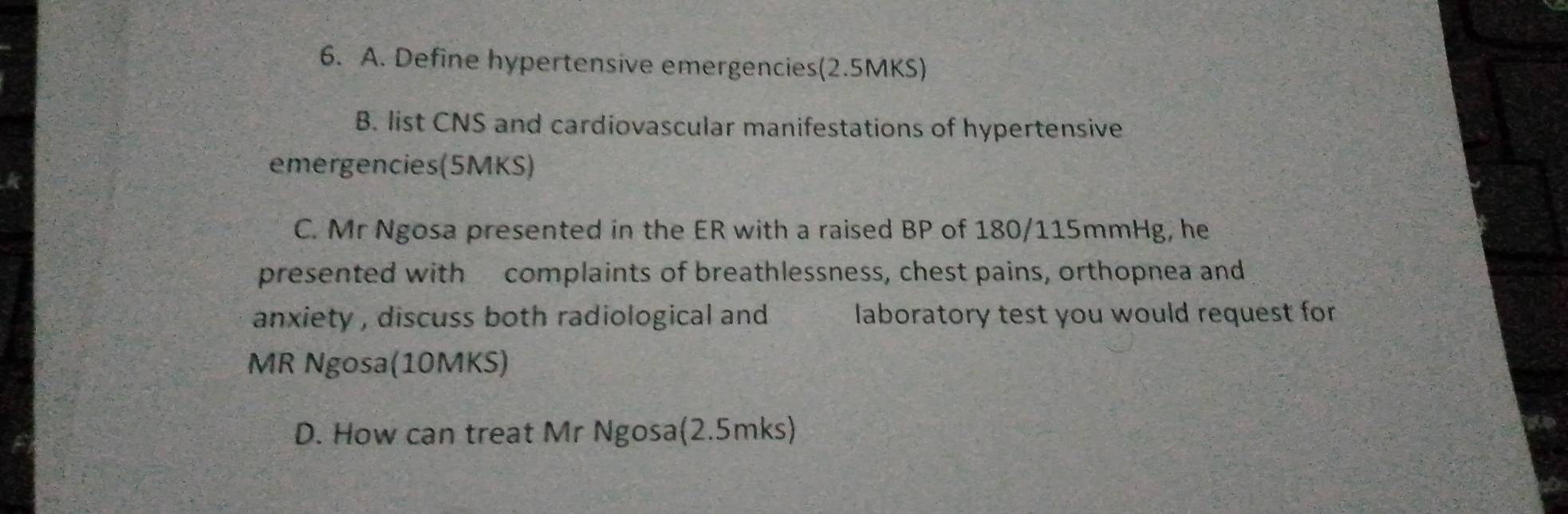 Define hypertensive emergencies(2.5MKS) 
B. list CNS and cardiovascular manifestations of hypertensive 
emergencies(5MKS) 
C. Mr Ngosa presented in the ER with a raised BP of 180/115mmHg, he 
presented with complaints of breathlessness, chest pains, orthopnea and 
anxiety , discuss both radiological and laboratory test you would request for 
MR Ngosa(10MKS) 
D. How can treat Mr Ngosa(2.5mks)