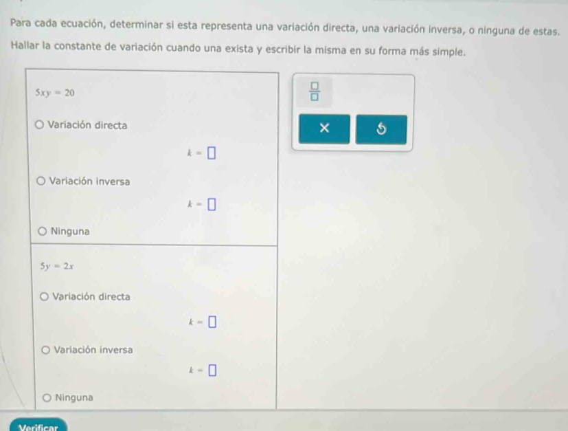 Para cada ecuación, determinar si esta representa una variación directa, una variación inversa, o ninguna de estas.
Hallar la constante de variación cuando una exista y escribir la misma en su forma más simple.
5xy=20
 □ /□  
Variación directa
×
k=□
Variación inversa
k=□
Ninguna
5y=2x
Variación directa
k=□
Variación inversa
k=□
Ninguna
Verificar