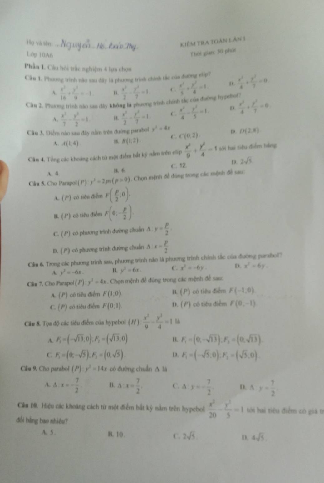 Họ và tên: Kiêm TRA tOàn Lân 1
Lớp 10A6
Thời gian: 30 phút
Phần L Câu hỏi trắc nghiệm 4 lựa chọn
Câu 1. Phương trình nào sau đây là phương trình chính tắc của đường elip?  x^2/4 + y^2/7 =0
A.  x^2/16 + y^2/9 =-1 B.  x^2/2 - y^2/7 =1 C.  x^2/5 + y^2/4 =1 D.
Cầu 2, Phương trình nào sau đây không là phương trình chính tắc của đường hypebol?
A.  x^2/7 - y^2/2 =1. B.  x^3/2 - y^3/7 =1 C.  x^2/4 - y^2/5 =1. D.  x^2/4 + y^2/7 =0
Câu 3, Điểm nào sau đây nằm trên đường parabol y^2=4x
A. A(1,4). B. B(1,2) C. C(0,2). D. D(2,8)
Câu 4, Tổng các khoảng cách từ một điểm bắt ký nằm trên elip  x^2/9 + y^2/4 =1 tới hai tiêu điểm hàng
A. 4. B. 6 C. 12 D. 2sqrt(5)
Câu 5. Cho Parapol (P) y^2=2px(p>0). Chọn mệnh đề đùng trong các mệnh đề sau:
A. (P) có tiêu điểm F( p/2 ,0).
B. P 1 có tiêu điểm F(0,- p/2 ).
C. (P) có phương trình đường chuẩn ∆ y= p/2 .
D. () có phương trinh đường chuẩn^(x=frac p)2
Cầu 6. Trong các phương trình sau, phương trình nào là phương trình chính tắc của đường parabol?
A. y^2=-6x. B. y^2=6x. C. x^2=-6y. D. x^3=6y.
Câu 7, Cho Parapol (P):y^2=4x *  Chọn mệnh đề đúng trong các mệnh đề sau:
A. (P) có tiêu điểm F(1;0) B. (P) có tiêu điểm F(-1,0)
D. (P)
C. (P) có tiêu điểm F(0,1). có tiêu điểm F(0,-1)
Câu 8. Tọa độ các tiêu điểm của hypebol (H): x^2/9 - y^2/4 =1 là
A. F_1=(-sqrt(13),0);F_2=(sqrt(13):0) F_1=(0,-sqrt(13)),F_1=(0,sqrt(13)).
B.
C. F_1=(0,-sqrt(5));F_2=(0,sqrt(5)). F_1=(-sqrt(5),0):F_2=(sqrt(5),0).
D.
Câu 9. Cho parabol () y^2=14x có đường chuẩn △ là
A. ∆ x=- 7/2 . B. △ :x= 7/2 . C. △ :y=- 7/2 . D. △ y= 7/2 .
Câu 10. Hiệu các khoáng cách từ một điểm bắt kỳ nằm trên hypebol  x^2/20 - y^2/5 =1 tới hai tiêu điểm có giả tr
đối bằng bao nhiêu?
A. 5 . B. 10 . C. 2sqrt(5). D. 4sqrt(5)