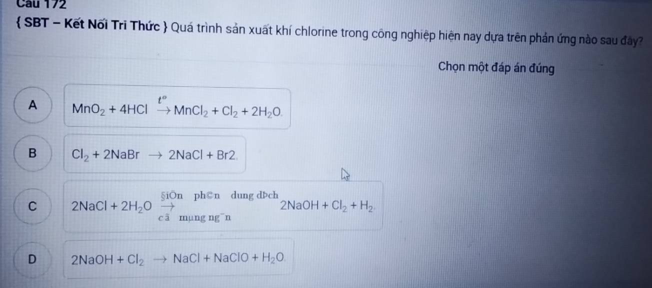  SBT - Kết Nối Tri Thức  Quá trình sản xuất khí chlorine trong công nghiệp hiện nay dựa trên phản ứng nào sau đây?
Chọn một đáp án đúng
A MnO_2+4HClxrightarrow t°MnCl_2+Cl_2+2H_2O.
B Cl_2+2NaBrto 2NaCl+Br2
C 2NaCl+2H_2Oxrightarrow [][menon c]mungng^-n dung dách
2NaOH+Cl_2+H_2
D 2NaOH+Cl_2 to NaCl+NaClO+H_2O