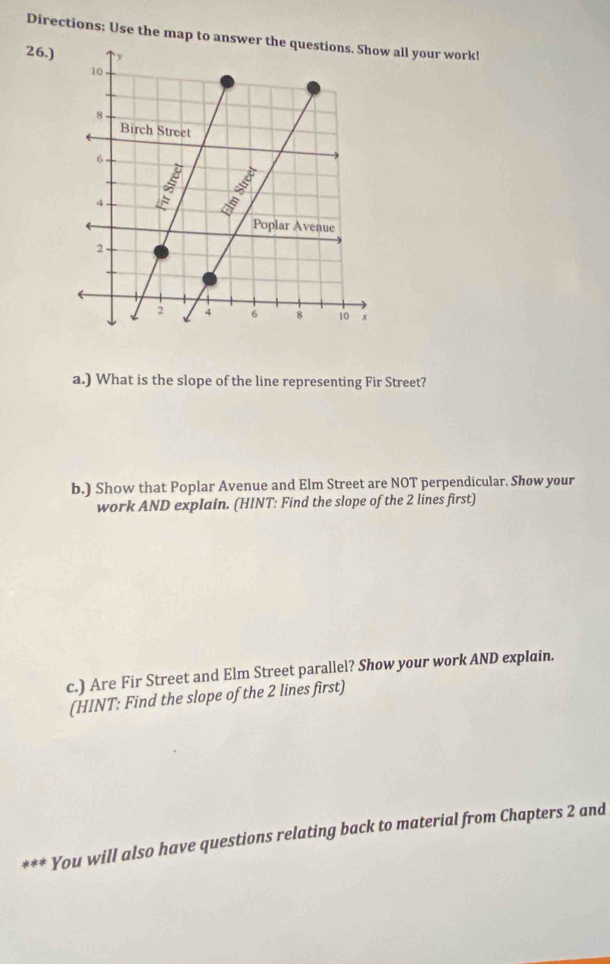 Directions; Use the map to answer all your work! 
26.) 
a.) What is the slope of the line representing Fir Street? 
b.) Show that Poplar Avenue and Elm Street are NOT perpendicular. Show your 
work AND explain. (HINT: Find the slope of the 2 lines first) 
c.) Are Fir Street and Elm Street parallel? Show your work AND explain. 
(HINT: Find the slope of the 2 lines first) 
*** You will also have questions relating back to material from Chapters 2 and