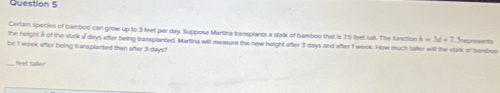 Certain species of bamboo can grow up to 3 feet per day. Suppose Martina transplants a stalk of bamboo that is 75 feet talt. The function h=3d+2
the height A of the stalk d days after being transplanted, Martina will measure the new height after 3 days and after 1 week. How much taller will the stalk of temboo 
be I wook after being fransplanted than after 3 days?
feet talle