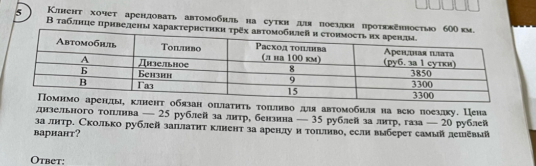 5 Клиент хочет арендовать автомобиль на сутки дιяпоездки протяжеηностью б 
Β таблице πриведень характери 
н оπьлаτиτь τоπьливо для автомобиля на всю поезлку. Цена 
дизельного тоπлива — 25 рублей за литр, бензина — 35 рублей за литр, газа — 20 рублей 
за литр. Сколько рублей заπлатит клиент за аренлу и тоπьливо, если выберет самый лешевый 
вариант? 
Otbet: