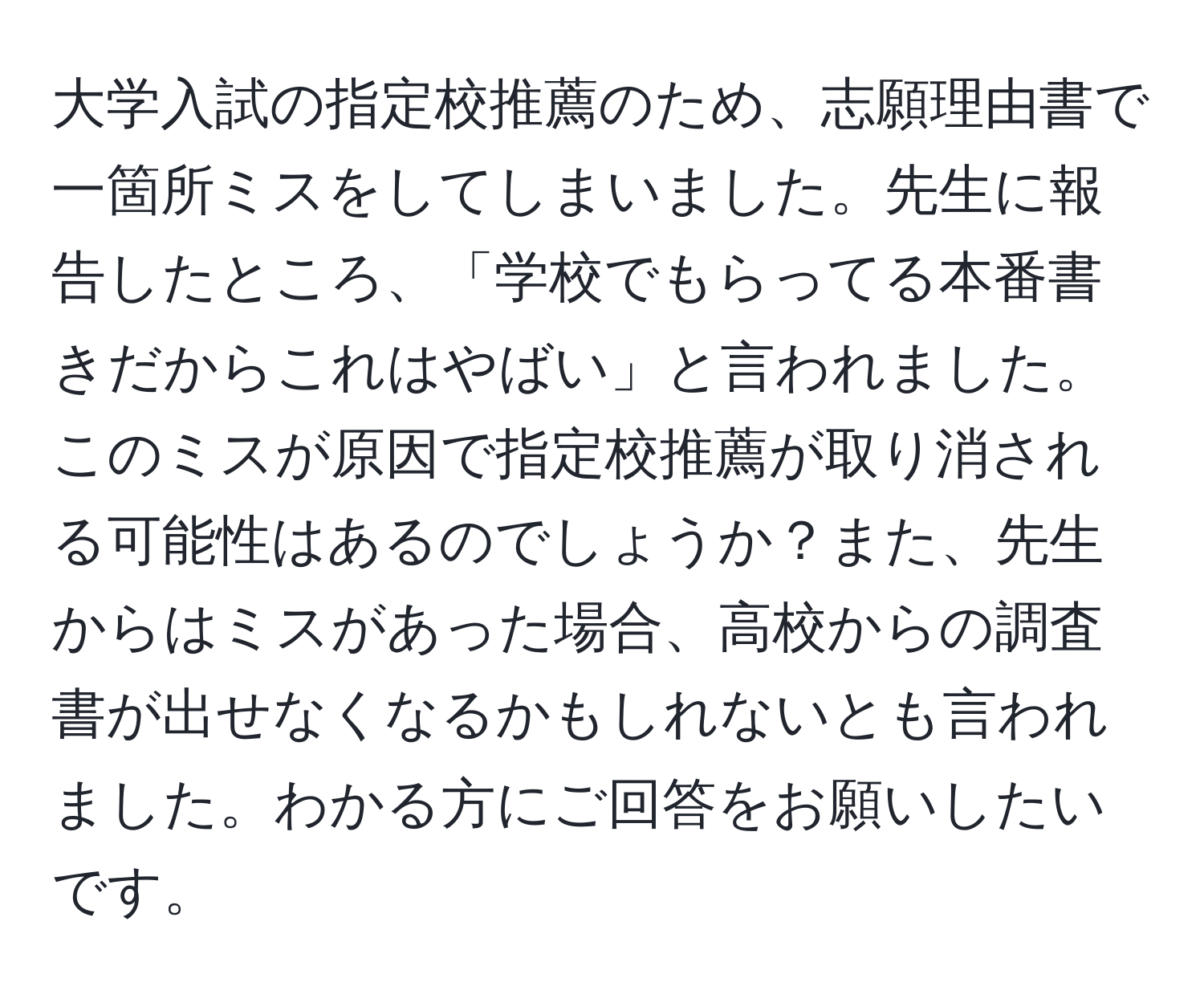 大学入試の指定校推薦のため、志願理由書で一箇所ミスをしてしまいました。先生に報告したところ、「学校でもらってる本番書きだからこれはやばい」と言われました。このミスが原因で指定校推薦が取り消される可能性はあるのでしょうか？また、先生からはミスがあった場合、高校からの調査書が出せなくなるかもしれないとも言われました。わかる方にご回答をお願いしたいです。