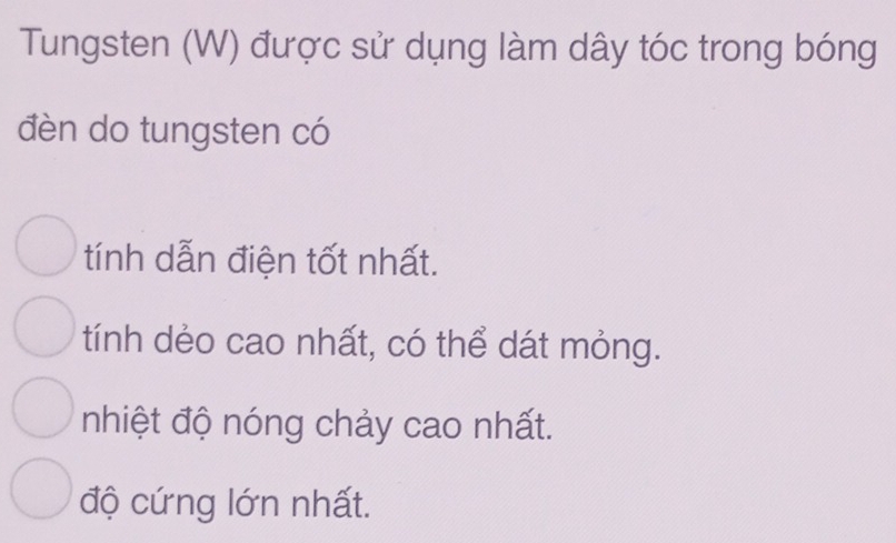 Tungsten (W) được sử dụng làm dây tóc trong bóng
đèn do tungsten có
tính dẫn điện tốt nhất.
tính dẻo cao nhất, có thể dát mỏng.
nhiệt độ nóng chảy cao nhất.
độ cứng lớn nhất.