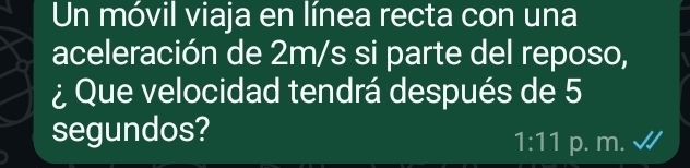 Un móvil viaja en línea recta con una 
aceleración de 2m/s si parte del reposo, 
¿ Que velocidad tendrá después de 5
segundos?
1:11 p. m.