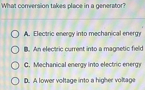 What conversion takes place in a generator?
A. Electric energy into mechanical energy
B. An electric current into a magnetic field
C. Mechanical energy into electric energy
D. A lower voltage into a higher voltage