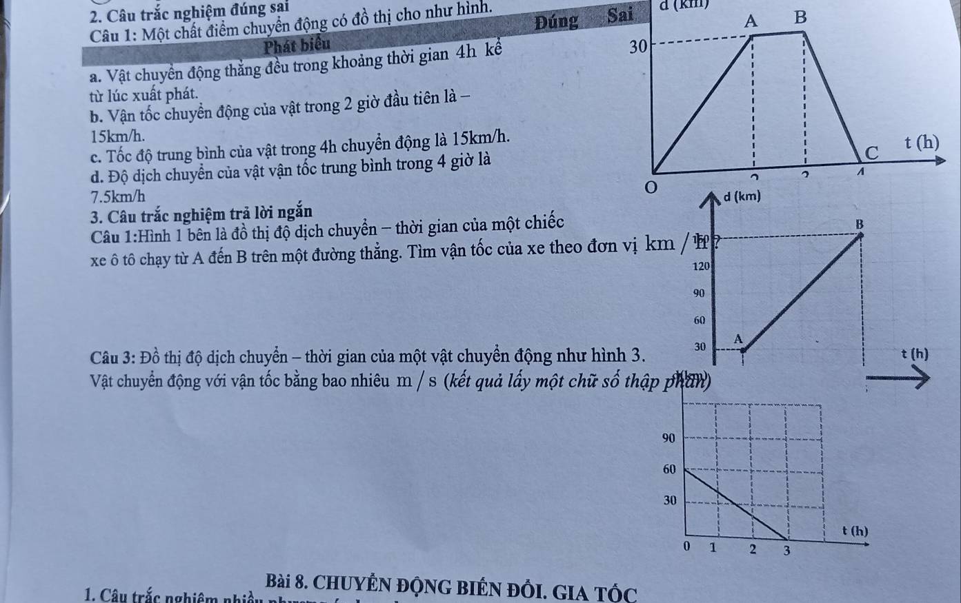 Câu trắc nghiệm đúng sai
Đúng
Câu 1: Một chất điểm chuyển động có đồ thị cho như hình. d (km)
Phát biểu 
a. Vật chuyển động thắng đều trong khoảng thời gian 4h kể
từ lúc xuất phát.
b. Vận tốc chuyển động của vật trong 2 giờ đầu tiên là -
15km/h.
c. Tốc độ trung bình của vật trong 4h chuyển động là 15km/h.
d. Độ dịch chuyển của vật vận tốc trung bình trong 4 giờ là
7.5km/h 
3. Câu trắc nghiệm trả lời ngắn
Câu 1:Hình 1 bên là đồ thị độ dịch chuyển - thời gian của một chiếc
B
xe ô tô chạy từ A đến B trên một đường thẳng. Tìm vận tốc của xe theo đơn vị km / ự
120
90
60
Câu 3: Đồ thị độ dịch chuyển - thời gian của một vật chuyển động như hình 3. 30
A
t (h)
Vật chuyển động với vận tốc bằng bao nhiêu m / s (kết quả lấy một chữ số thậ
Bài 8. CHUYÊN ĐộNG BIÉN đỒI. GIa tỐc
1. Câu trắc nghiêm nhiều