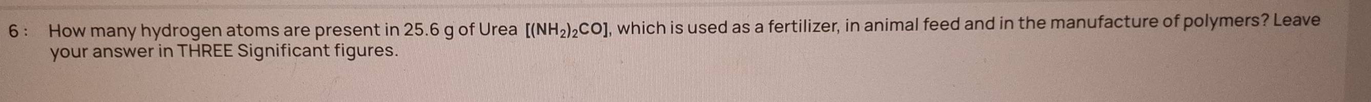 How many hydrogen atoms are present in 25.6 g of Urea [(NH_2)_2CO] , which is used as a fertilizer, in animal feed and in the manufacture of polymers? Leave 
your answer in THREE Significant figures.