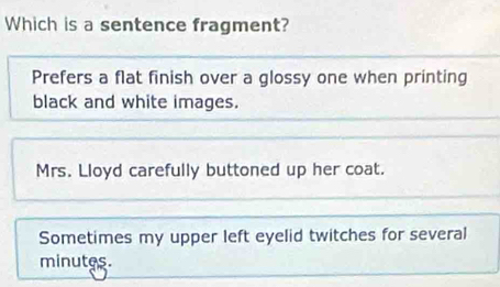 Which is a sentence fragment?
Prefers a flat finish over a glossy one when printing
black and white images.
Mrs. Lloyd carefully buttoned up her coat.
Sometimes my upper left eyelid twitches for several
minutes.