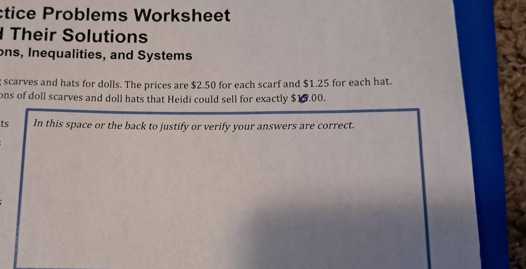 ctice Problems Worksheet 
Their Solutions 
ons, Inequalities, and Systems 
g scarves and hats for dolls. The prices are $2.50 for each scarf and $1.25 for each hat. 
ons of doll scarves and doll hats that Heidi could sell for exactly $15.00. 
ts In this space or the back to justify or verify your answers are correct.