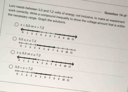 Loni needs between 3.5 and 7.2 volts of energy, not inclusive, to make an experiment
Question 14 of
work correctly. Write a compound inequality to show the voltage amount that is within
the necessary range. Graph the solutions.
x≤ 3.5