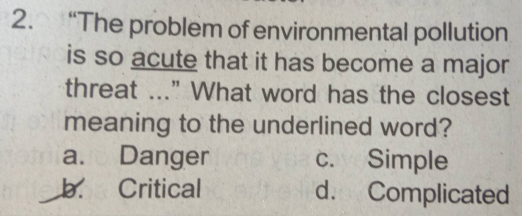 “The problem of environmental pollution
is so acute that it has become a major
threat ..." What word has the closest
meaning to the underlined word?
a. Danger c. Simple
b. Critical d. Complicated