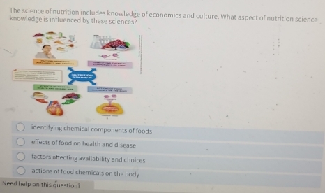 The science of nutrition includes knowledge of economics and culture. What aspect of nutrition science
knowledge is influenced by these sciences?
identifying chemical components of foods
effects of food on health and disease
factors affecting availability and choices
actions of food chemicals on the body
Need help on this question?