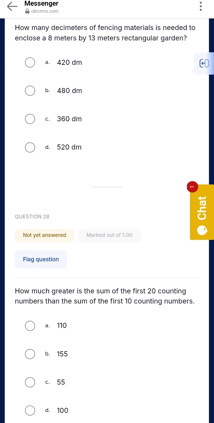 Messenger
cbrcrms.com
How many decimeters of fencing materials is needed to
enclose a 8 meters by 13 meters rectangular garden?
a. 420 dm
b. 480 dm
c. 360 dm
d. 520 dm
QUESTION 28
5
Not yet answered Marked out of 1.00
Flag question
How much greater is the sum of the first 20 counting
numbers than the sum of the first 10 counting numbers.
a. 110
b. 155
c. 55
d. 100