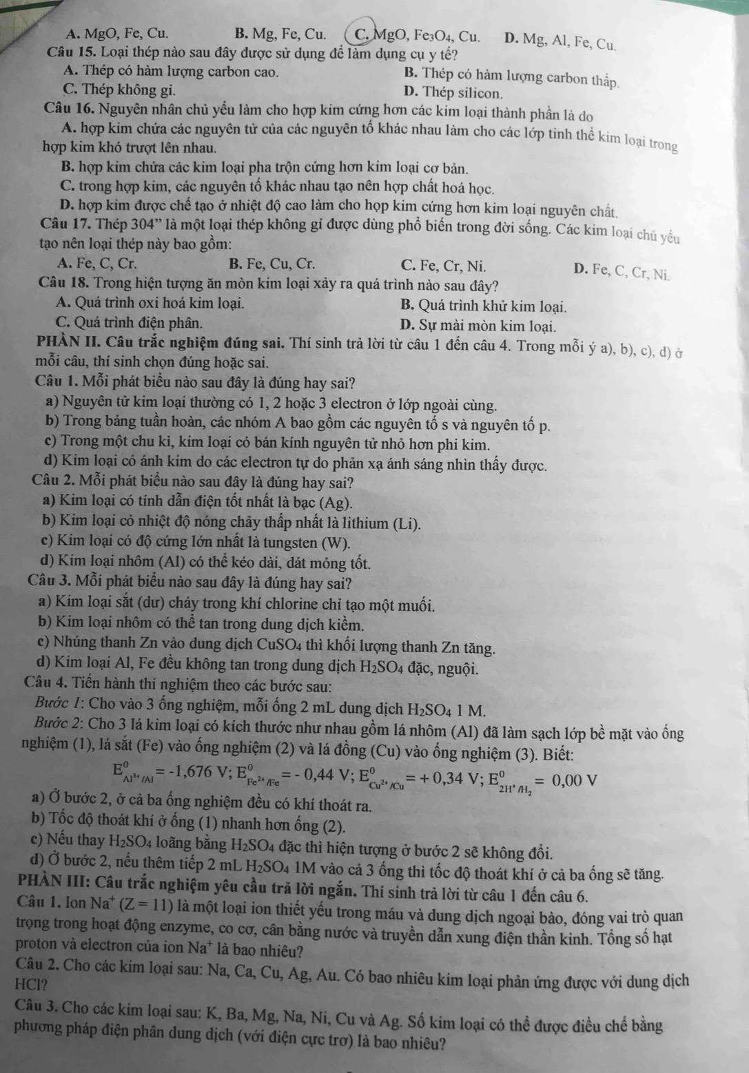 A. MgO, Fe, Cu. B. Mg, Fe, Cu.  C. MgO, Fe₃O₄, Cu. D. Mg, Al, Fe, Cu.
Câu 15. Loại thép nào sau đây được sử dụng để làm dụng cụ y tế?
A. Thép có hàm lượng carbon cao.
B. Thép có hàm lượng carbon thấp.
C. Thép không gi. D. Thép silicon.
Câu 16. Nguyên nhân chủ yểu làm cho hợp kim cứng hơn các kim loại thành phần là do
A. hợp kim chứa các nguyên tử của các nguyên tố khác nhau làm cho các lớp tinh thể kim loại trong
hợp kim khó trượt lên nhau.
B. hợp kim chứa các kim loại pha trộn cứng hơn kim loại cơ bản.
C. trong hợp kim, các nguyên tố khác nhau tạo nên hợp chất hoá học.
D. hợp kim được chế tạo ở nhiệt độ cao làm cho họp kim cứng hơn kim loại nguyên chất.
Câu 17. Thép 304'' là một loại thép không gỉ được dùng phổ biến trong đời sống. Các kim loại chủ yếu
tạao nên loại thép này bao gồm:
A. Fe, C, Cr. B. Fe, Cu, Cr. C. Fe, Cr, Ni.
D. Fe, C, Cr, Ni.
Câu 18. Trong hiện tượng ăn mòn kim loại xảy ra quá trình nào sau đây?
A. Quá trình oxi hoá kim loại. B. Quá trình khử kim loại.
C. Quá trình điện phân. D. Sự mài mòn kim loại.
PHÀN II. Câu trắc nghiệm đúng sai. Thí sinh trả lời từ câu 1 đến câu 4. Trong mỗi ý a), b), c), d) ở
mỗi câu, thí sinh chọn đúng hoặc sai.
Câu 1. Mỗi phát biểu nào sau đây là đúng hay sai?
a) Nguyên tử kim loại thường có 1, 2 hoặc 3 electron ở lớp ngoài cùng.
b) Trong bảng tuần hoàn, các nhóm A bao gồm các nguyên tố s và nguyên tố p.
c) Trong một chu kì, kim loại có bán kính nguyên tử nhỏ hơn phi kim.
d) Kim loại có ánh kim do các electron tự do phản xạ ánh sáng nhìn thấy được.
Câu 2. Mỗi phát biểu nào sau đây là đúng hay sai?
a) Kim loại có tính dẫn điện tốt nhất là bạc ( Ag ).
b) Kim loại có nhiệt độ nóng chảy thấp nhất là lithium (Li).
c) Kim loại có độ cứng lớn nhất là tungsten (W).
d) Kim loại nhôm (Al) có thể kéo dài, dát mỏng tốt.
Câu 3. Mỗi phát biểu nào sau đây là đúng hay sai?
a) Kim loại sắt (dư) cháy trong khí chlorine chỉ tạo một muối.
b) Kim loại nhôm có thể tan trong dung dịch kiểm.
c) Nhúng thanh Zn vào dung dịch CuSO4 thì khối lượng thanh Zn tăng.
d) Kim loại Al, Fe đều không tan trong dung dịch H_2SC D4 đặc, nguội.
Câu 4. Tiến hành thí nghiệm theo các bước sau:
Bước 1: Cho vào 3 ống nghiệm, mỗi ống 2 mL dung dịch H_2SO_41M.
Bước 2: Cho 3 lá kim loại có kích thước như nhau gồm lá nhôm (Al) đã làm sạch lớp bề mặt vào ống
nghiệm (1), lá sắt (Fe) vào ống nghiệm (2) và lá đồng (Cu) vào ống nghiệm (3). Biết:
E_Al^(3+)/Al^0=-1,676V;E_Fe^(2+)/Fe^0=-0,44V;E_Cu^(2+)/Cu^0=+0,34V;E_2H^+/H_2^0=0,00V
a) Ở bước 2, ở cả ba ống nghiệm đều có khí thoát ra.
b) Tốc độ thoát khí ở ống (1) nhanh hơn ống (2).
c) Nếu thay H_2SO_4 loãng bằng H_2SO_4 đặc thì hiện tượng ở bước 2 sẽ không đổi.
d) Ở bước 2, nếu thêm tiếp 2 mL H_2SO_4 1M vào cả 3 ống thì tốc độ thoát khí ở cả ba ống sẽ tăng.
PHÀN III: Câu trắc nghiệm yêu cầu trã lời ngắn. Thí sinh trả lời từ câu 1 đến câu 6.
Câu 1. Ion Na^+ (Z=11) là một loại ion thiết yếu trong máu và dung dịch ngoại bào, đóng vai trò quan
trọng trong hoạt động enzyme, co cơ, cân bằng nước và truyền dẫn xung điện thần kinh. Tổng số hạt
proton và electron của ion Na^+ là bao nhiêu?
Câu 2. Cho các kim loại sau: Na, Ca, Cu, Ag, Au. Có bao nhiêu kim loại phản ứng được với dung dịch
HCl?
Câu 3. Cho các kim loại sau: K, Ba, Mg, Na, Ni, Cu và Ag. Số kim loại có thể được điều chế bằng
phương pháp điện phân dung dịch (với điện cực trơ) là bao nhiêu?