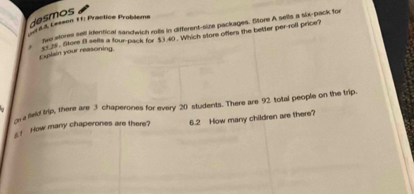 desmos 
r a d Lesson 11: Practice Problems 
]wo sfores sell identical sandwich rolls in different-size packages. Store A sells a six-pack for 
* 35 28 Store B sells a four-pack for $3.40. Which store offers the better per-roll price? 
Explain your reasoning. 
o a field trip, there are 3 chaperones for every 20 students. There are 92 total people on the trip. 
a 
! How many chaperones are there? 6.2 How many children are there?