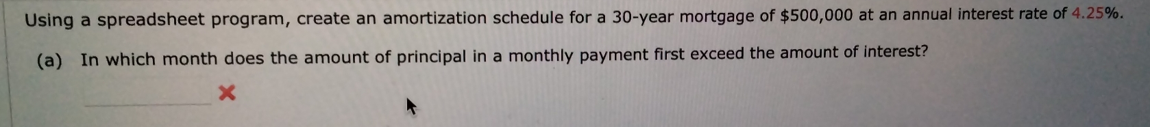 Using a spreadsheet program, create an amortization schedule for a 30-year mortgage of $500,000 at an annual interest rate of 4.25%. 
(a) In which month does the amount of principal in a monthly payment first exceed the amount of interest? 
_