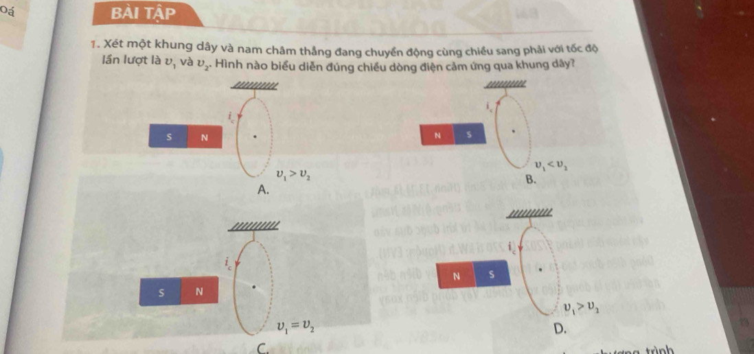 Oá
BÀi Tập
1. Xét một khung dây và nam châm thắng đang chuyển động cùng chiều sang phải với tốc độ
lần lượt là v_1 và v_2. Hình nào biểu diễn đúng chiều dòng điện cảm ứng qua khung dây?
''''''''' '''''''
i.
s N
N s
upsilon _1
upsilon _1>upsilon _2
B.
A.

i_c
s N
upsilon _1=upsilon _2
C.
trình