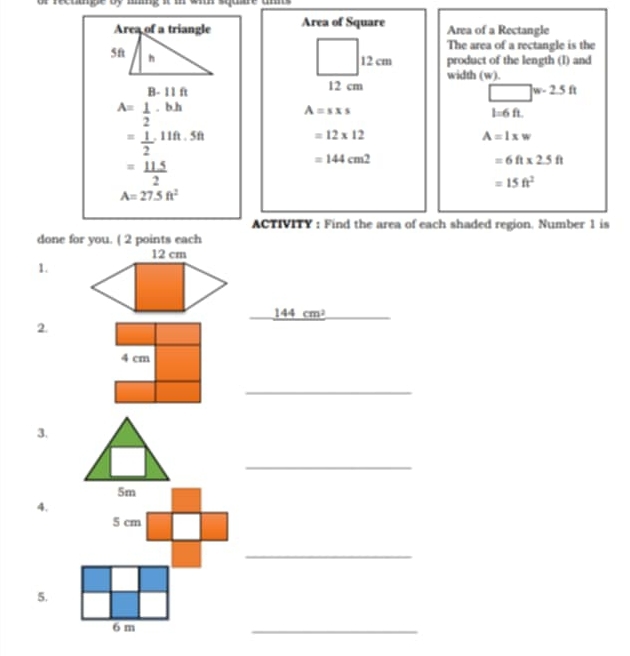 or recuge oy mmg i
Area of Square Area of a Rectangle
The area of a rectangle is the
12 cm product of the length (l) and
12 cm width (w).
□ w-2.5ft
A= 1/2 · b· h
A=sxs
l=6ft.
= 1/2 · 11ft· 5ft
=12* 12
A=lxw
= 115/2 
=144cm^2
=6ft* 2.5ft
=15ft^2
A=27.5ft^2
ACTIVITY : Find the area of each shaded region. Number 1 is
done for you. ( 2 points each
1.
_ 144cm^2
2.
4 cm
_
3,
_
4.
_
5.
_