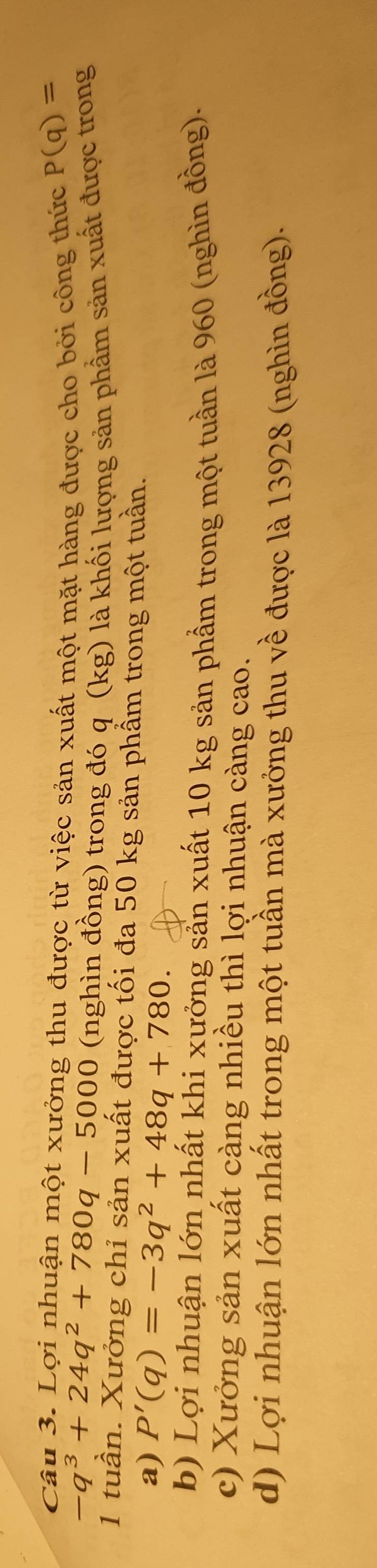 Lợi nhuận một xưởng thu được từ việc sản xuất một mặt hàng được cho bởi công thức P(q)=
-q^3+24q^2+780q-5000 (nghìn đồng) trong đó q (kg) là khối lượng sản phẩm sản xuất được trong
1 tuần. Xưởng chỉ sản xuất được tối đa 50 kg sản phẩm trong một tuần.
a) P'(q)=-3q^2+48q+780.
b) Lợi nhuận lớn nhất khi xưởng sản xuất 10 kg sản phẩm trong một tuần là 960 (nghìn đồng).
c) Xưởng sản xuất càng nhiều thì lợi nhuận càng cao.
d) Lợi nhuận lớn nhất trong một tuần mà xưởng thu về được là 13928 (nghìn đồng).