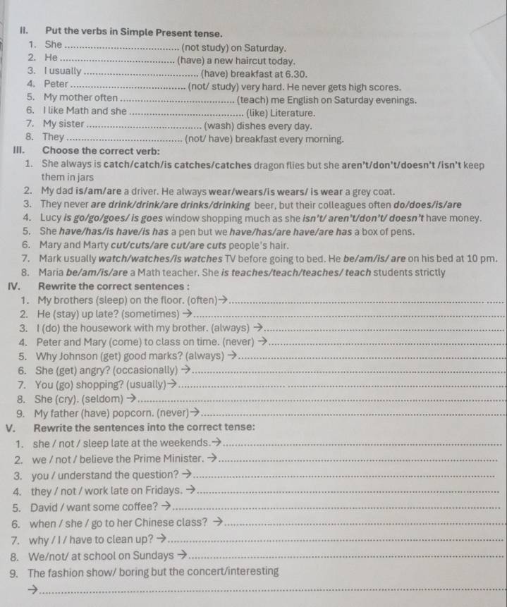 Put the verbs in Simple Present tense.
1. She _(not study) on Saturday.
2. He_ (have) a new haircut today.
3. I usually _(have) breakfast at 6.30.
4. Peter_ (not/ study) very hard. He never gets high scores.
5. My mother often_ (teach) me English on Saturday evenings.
6. I like Math and she _(like) Literature.
7. My sister _(wash) dishes every day.
8. They _(not/ have) breakfast every morning.
III. Choose the correct verb:
1. She always is catch/catch/is catches/catches dragon flies but she aren’t/don’t/doesn't /isn’t keep
them in jars
2. My dad is/am/are a driver. He always wear/wears/is wears/ is wear a grey coat.
3. They never are drink/drink/are drinks/drinking beer, but their colleagues often do/does/is/are
4. Lucy is go/go/goes/ is goes window shopping much as she isn’t/ aren't/don't/ doesn’t have money.
5. She have/has/is have/is has a pen but we have/has/are have/are has a box of pens.
6. Mary and Marty cut/cuts/are cut/are cuts people's hair.
7. Mark usually watch/watches/is watches TV before going to bed. He be/am/is/ are on his bed at 10 pm.
8. Maria be/am/is/are a Math teacher. She is teaches/teach/teaches/ teach students strictly
IV. Rewrite the correct sentences :
1. My brothers (sleep) on the floor. (often)→_
2. He (stay) up late? (sometimes) →_
3. I (do) the housework with my brother. (always)_
4. Peter and Mary (come) to class on time. (never)_
5. Why Johnson (get) good marks? (always) →_
6. She (get) angry? (occasionally) →_
7. You (go) shopping? (usually)_
8. She (cry). (seldom) →_
9. My father (have) popcorn. (never)_
V. Rewrite the sentences into the correct tense:
1. she / not / sleep late at the weekends. a_
2. we / not / believe the Prime Minister. →_
3. you / understand the question?_
4. they / not / work late on Fridays. →_
5. David / want some coffee?_
6. when / she / go to her Chinese class?_
7. why / I / have to clean up?_
8. We/not/ at school on Sundays_
9. The fashion show/ boring but the concert/interesting
_