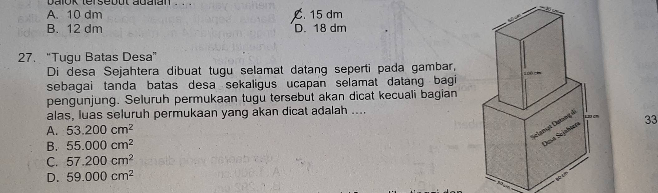 balok tersebut adalan . . .
A. 10 dm C. 15 dm
B. 12 dm D. 18 dm
27. “Tugu Batas Desa”
Di desa Sejahtera dibuat tugu selamat datang seperti pada gambar,
sebagai tanda batas desa sekaligus ucapan selamat datang bagi
pengunjung. Seluruh permukaan tugu tersebut akan dicat kecuali bagian
alas, luas seluruh permukaan yang akan dicat adalah ....
A. 53.200cm^2
33
B. 55.000cm^2
C. 57.200cm^2
D. 59.000cm^2
0 cm