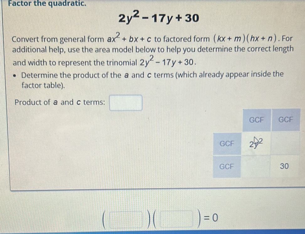 Factor the quadratic.
2y^2-17y+30
Convert from general form ax^2+bx+c to factored form (kx+m)(hx+n). For
additional help, use the area model below to help you determine the correct length
and width to represent the trinomial 2y^2-17y+30.
Determine the product of the a and c terms (which already appear inside the
factor table).
Product of a and c terms: □
(□ )(□ )=0