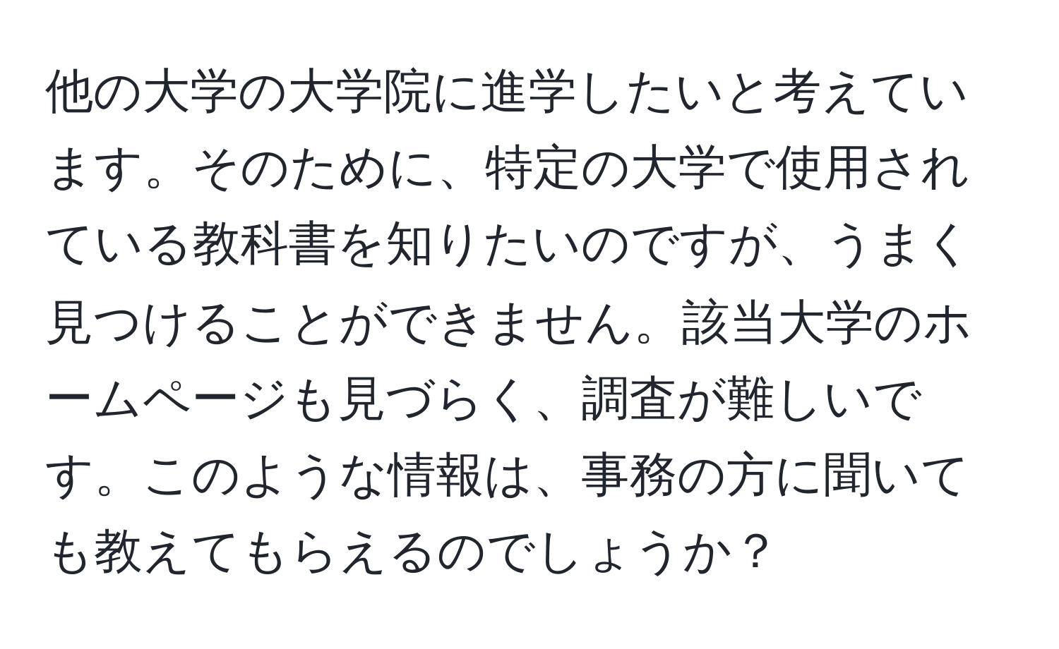 他の大学の大学院に進学したいと考えています。そのために、特定の大学で使用されている教科書を知りたいのですが、うまく見つけることができません。該当大学のホームページも見づらく、調査が難しいです。このような情報は、事務の方に聞いても教えてもらえるのでしょうか？