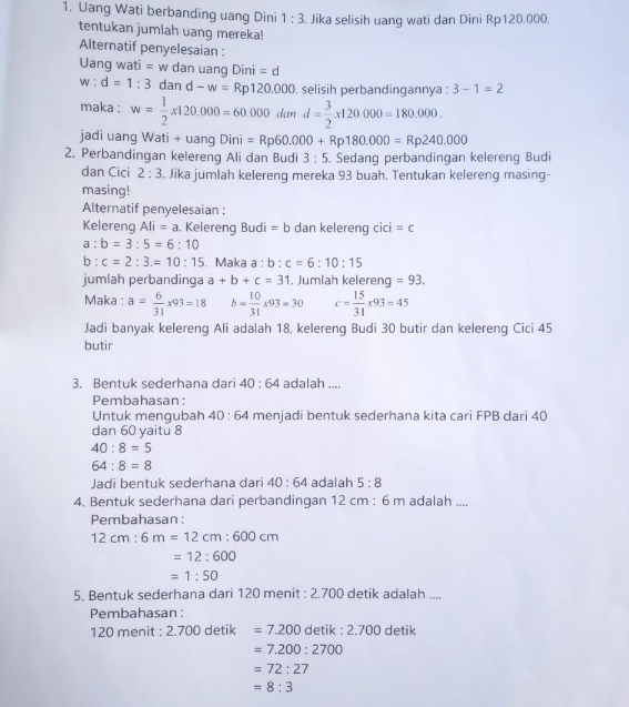 Uang Wati berbanding uang Dini 1:3. Jika selisih uang wati dan Dini Rp120.000.
tentukan jumlah uang mereka!
Alternatif penyelesaian :
Uan gwati=w dan uang Din =c
w = d=1:3 dan d-w=Rp120.000 D. selisih perbandingannya : 3-1=2
maka : w= 1/2 x120.000=60.000dand= 3/2 x120.000=180.000.
jadi uang Wati + uang Dini )ini=Rp60.000+Rp180.000=Rp240.000
2. Perbandingan kelereng Ali dan Budi 3:5. Sedang perbandingan kelereng Budi
dan Cici 2:3. Jika jumlah kelereng mereka 93 buah. Tentukan kelereng masing-
masing!
Alternatif penyelesaian :
Kelereng Ali=a. Kelereng Budi =b dan kelereng cici=c
a:b=3:5=6:10
b:c=2:3.=10:15. Maka a : b:c=6:10:15
jumlah perbandinga a+b+c=31 , Jumlah kelereng =93.
Maka : a= 6/31 * 93=18 b= 10/31 * 93=30 c= 15/31 * 93=45
Jadi banyak kelereng Ali adalah 18, kelereng Budi 30 butir dan kelereng Cici 45
butir
3. Bentuk sederhana dari 40:64 adalah ....
Pembahasan:
Untuk mengubah 40:64 menjadi bentuk sederhana kita cari FPB dari 40
dan 60 yaitu 8
40:8=5
64:8=8
Jadi bentuk sederhana dari 40:64 adalah 5:8
4. Bentuk sederhana dari perbandingan 12 cm : 6 m adalah ....
Pembahasan:
12cm:6m=12cm:600cm
=12:600
=1:50
5. Bentuk sederhana dari 120 menit : 2.700 detik adalah ....
Pembahasan :
120 menit : 2.700 detik =7.200detik:2.700 detik
=7.200:2700
=72:27
=8:3