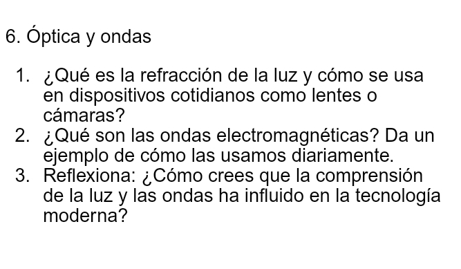 Óptica y ondas 
1. ¿ Qué es la refracción de la luz y cómo se usa 
en dispositivos cotidianos como lentes o 
cámaras? 
2. ¿Qué son las ondas electromagnéticas? Da un 
ejemplo de cómo las usamos diariamente. 
3. Reflexiona: ¿Cómo crees que la comprensión 
de la luz y las ondas ha influido en la tecnología 
moderna?