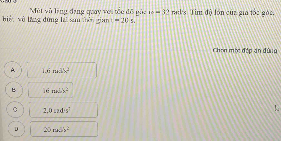 Một vô lăng đang quay với tốc độ góc omega =32rad/s. Tìm độ lớn của gia tốc góc,
biết vô lăng dừng lại sau thời gian t=20s. 
Chọn một đáp án đúng
A 1,6rad/s^2
B 16rad/s^2
C 2,0rad/s^2
D 20rad/s^2