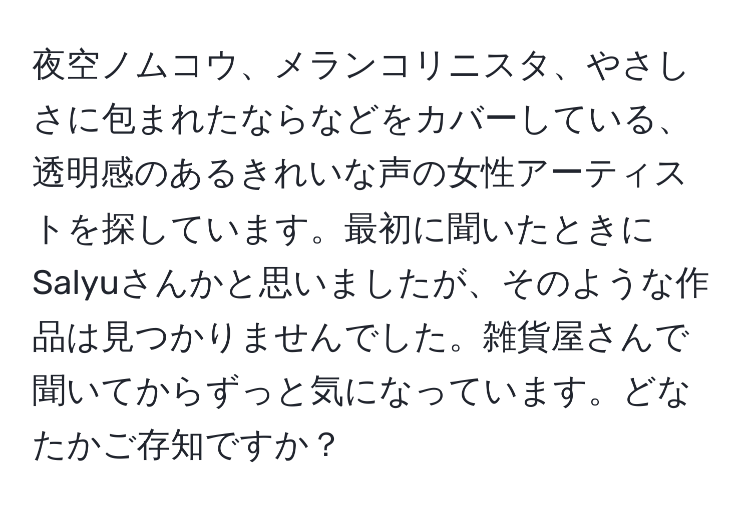 夜空ノムコウ、メランコリニスタ、やさしさに包まれたならなどをカバーしている、透明感のあるきれいな声の女性アーティストを探しています。最初に聞いたときにSalyuさんかと思いましたが、そのような作品は見つかりませんでした。雑貨屋さんで聞いてからずっと気になっています。どなたかご存知ですか？