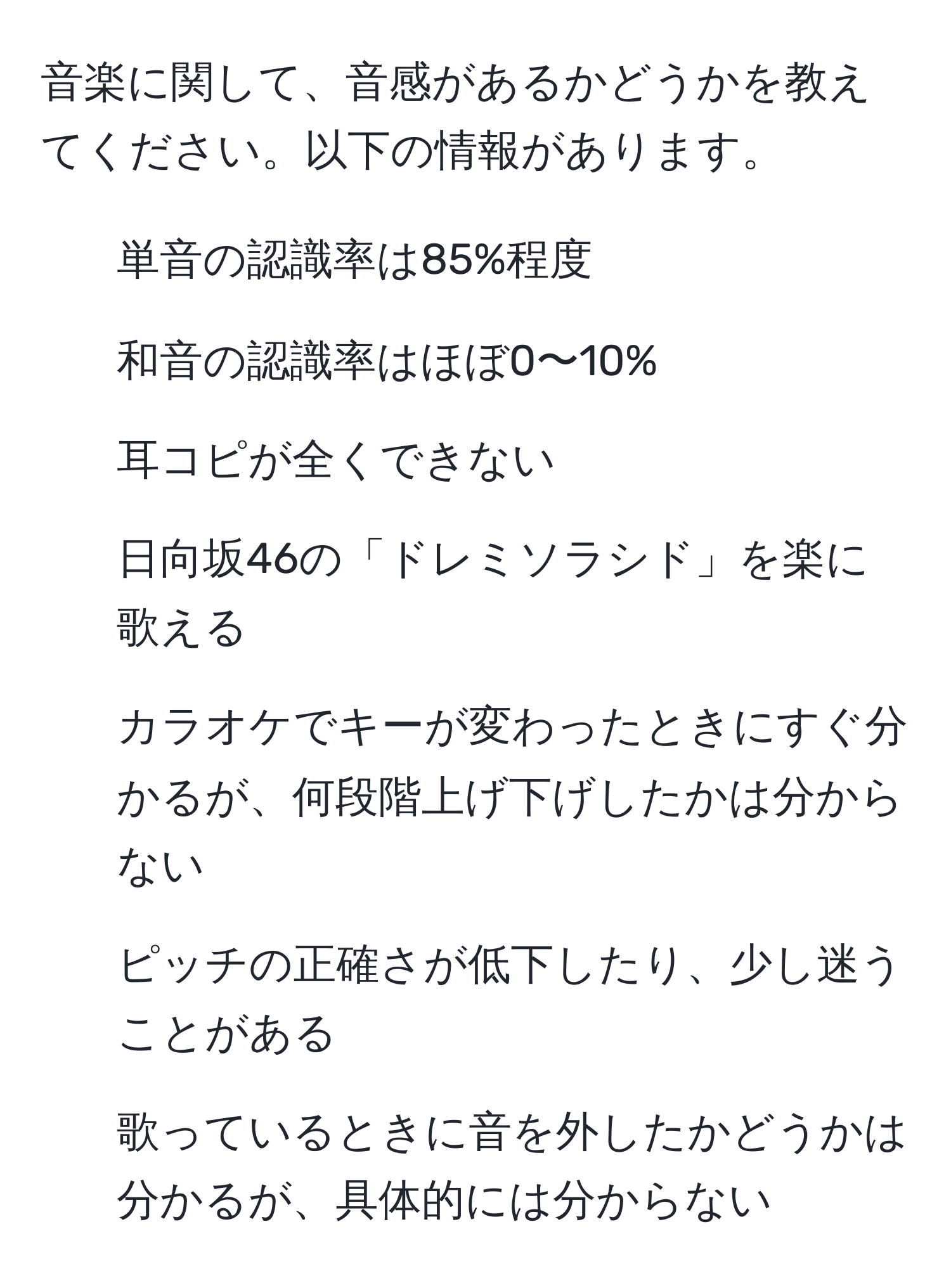 音楽に関して、音感があるかどうかを教えてください。以下の情報があります。  
- 単音の認識率は85%程度  
- 和音の認識率はほぼ0〜10%  
- 耳コピが全くできない  
- 日向坂46の「ドレミソラシド」を楽に歌える  
- カラオケでキーが変わったときにすぐ分かるが、何段階上げ下げしたかは分からない  
- ピッチの正確さが低下したり、少し迷うことがある  
- 歌っているときに音を外したかどうかは分かるが、具体的には分からない