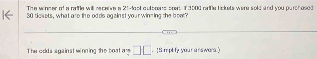 The winner of a raffle will receive a 21-foot outboard boat. If 3000 raffle tickets were sold and you purchased
30 tickets, what are the odds against your winning the boat? 
The odds against winning the boat are □ :□. (Simplify your answers.)