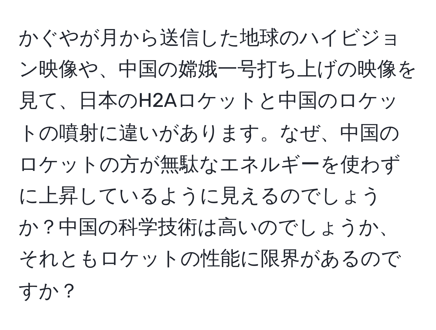 かぐやが月から送信した地球のハイビジョン映像や、中国の嫦娥一号打ち上げの映像を見て、日本のH2Aロケットと中国のロケットの噴射に違いがあります。なぜ、中国のロケットの方が無駄なエネルギーを使わずに上昇しているように見えるのでしょうか？中国の科学技術は高いのでしょうか、それともロケットの性能に限界があるのですか？