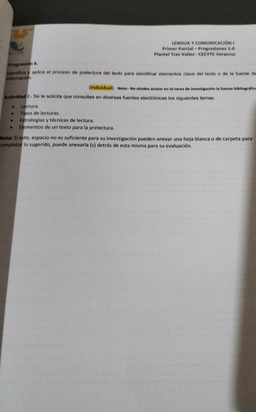 LENGUA Y COMUNICACIÓN ! 
Primer Parcial - Progresiones 1-6 
“ Plantel Tres Valles - CECYTE Veracruz 
Progresión 6. 
identífica y aplica el proceso de prelectura del texto para identificar elementos clave del texto o de la fuente de 
información 
(Individual) Nota:- No olvides anotar en tú tarea de investigación la fuente bibliográfica 
Actividad I:- Se te solicita que consultes en diversas fuentes electrónicas los siguientes temas: 
Lectura 
Tipos de lecturas. 
Estrategias y técnicas de lectura. 
Elementos de un texto para la prelectura. 
Nota: Si este, espacio no es suficiente para su investigación pueden anexar una hoja blanca o de carpeta para 
completar lo sugerido, puede anexarla (s) detrás de esta misma para su evaluación.