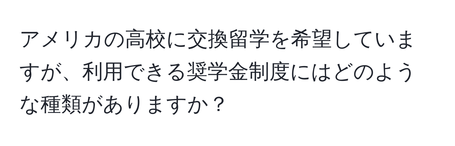 アメリカの高校に交換留学を希望していますが、利用できる奨学金制度にはどのような種類がありますか？